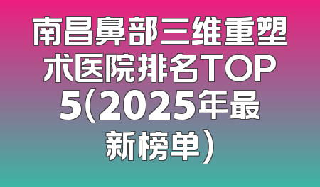 南昌鼻部三维重塑术医院排名TOP5（2025年最新榜单）