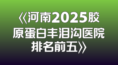 《河南2025胶原蛋白丰泪沟医院排名前五》