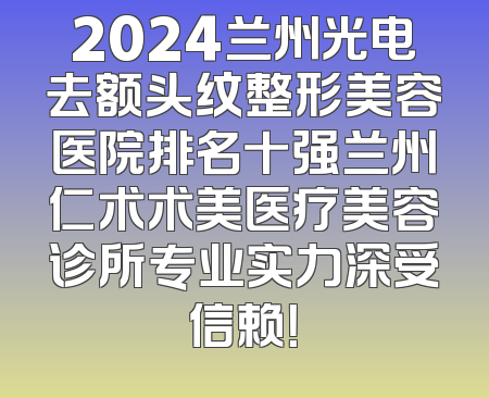 2024兰州光电去额头纹整形美容医院排名十强兰州仁术术美医疗美容诊所专业实力深受信赖！