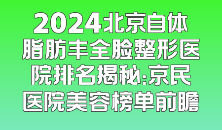 2024北京自体脂肪丰全脸整形医院排名揭秘：京民医院美容榜单前瞻