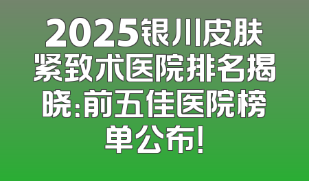 2025银川皮肤紧致术医院排名揭晓：前五佳医院榜单公布！