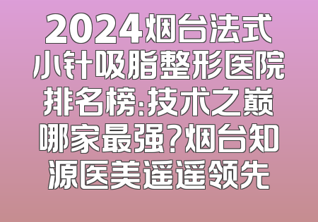 2024烟台法式小针吸脂整形医院排名榜：技术之巅哪家最强？烟台知源医美遥遥领先