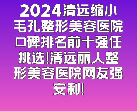2024清远缩小毛孔整形美容医院口碑排名前十强任挑选！清远丽人整形美容医院网友强安利！