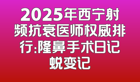 2025年西宁射频抗衰医师权威排行：隆鼻手术日记蜕变记