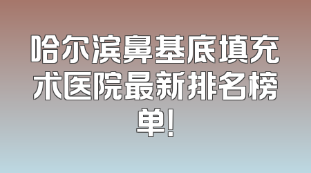 哈尔滨鼻基底填充术医院最新排名榜单！