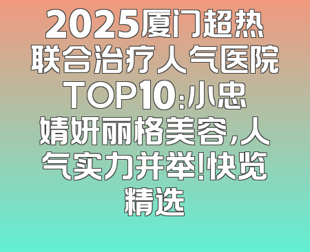 2025厦门超热联合治疗人气医院TOP10：小忠婧妍丽格美容，人气实力并举！快览精选