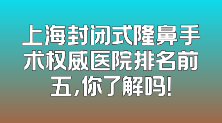 上海封闭式隆鼻手术权威医院排名前五，你了解吗！