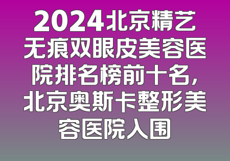 2024北京精艺无痕双眼皮美容医院排名榜前十名，北京奥斯卡整形美容医院入围