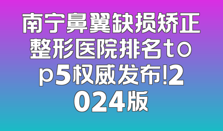 南宁鼻翼缺损矫正整形医院排名top5权威发布！2024版