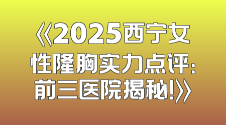 《2025西宁女性隆胸实力点评：前三医院揭秘！》