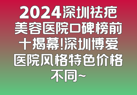 2024深圳祛疤美容医院口碑榜前十揭幕！深圳博爱医院风格特色价格不同~