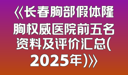 《长春胸部假体隆胸权威医院前五名资料及评价汇总（2025年）》