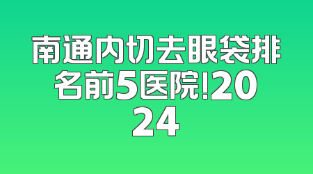 南通内切去眼袋排名前5医院!2024