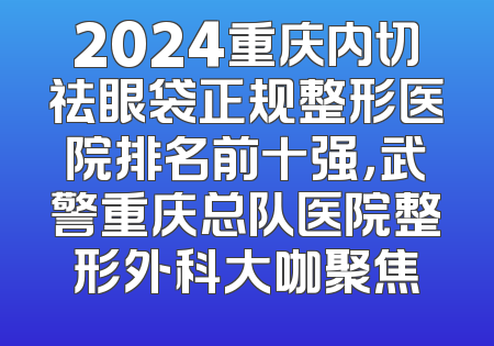 2024重庆内切祛眼袋正规整形医院排名前十强，武警重庆总队医院整形外科大咖聚焦