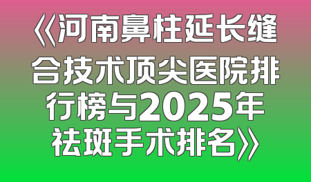 《河南鼻柱延长缝合技术顶尖医院排行榜与2025年祛斑手术排名》