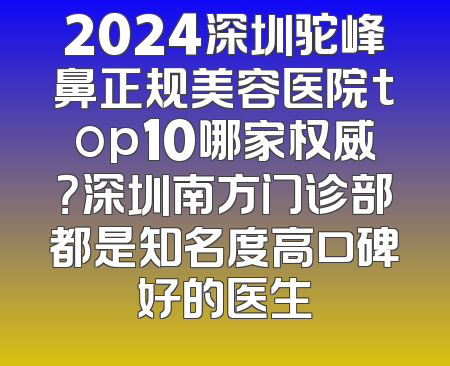 2024深圳驼峰鼻正规美容医院top10哪家权威？深圳南方门诊部都是知名度高口碑好的医生