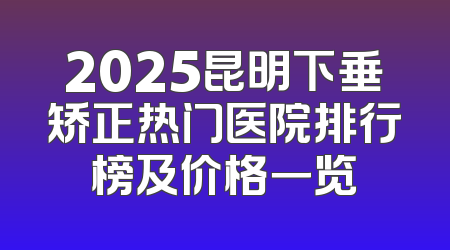 2025昆明下垂矫正热门医院排行榜及价格一览