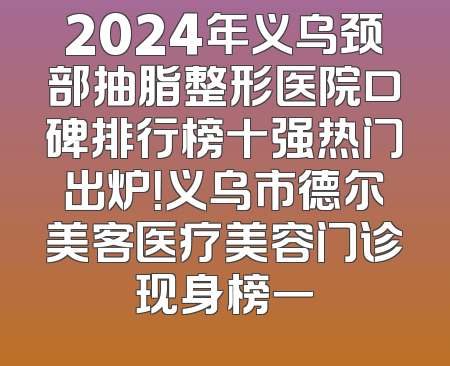 2024年义乌颈部抽脂整形医院口碑排行榜十强热门出炉！义乌市德尔美客医疗美容门诊现身榜一