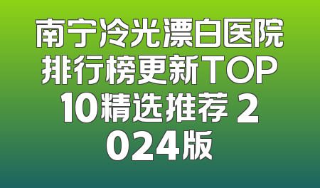 南宁冷光漂白医院排行榜更新TOP10精选推荐 2024版