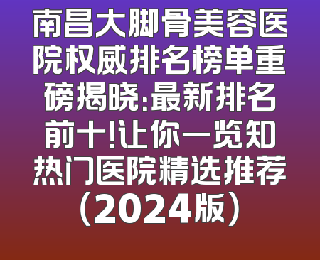 南昌大脚骨美容医院权威排名榜单重磅揭晓：最新排名前十！让你一览知热门医院精选推荐（2024版）