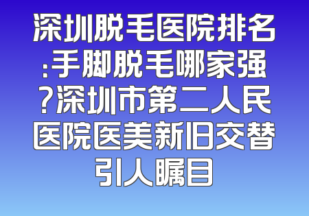 深圳脱毛医院排名：手脚脱毛哪家强？深圳市第二人民医院医美新旧交替引人瞩目