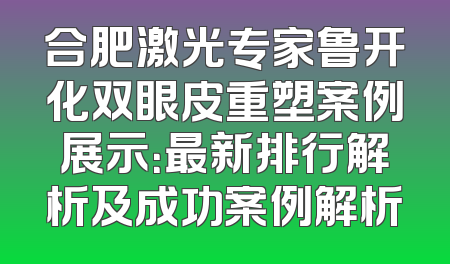 合肥激光专家鲁开化双眼皮重塑案例展示：最新排行解析及成功案例解析