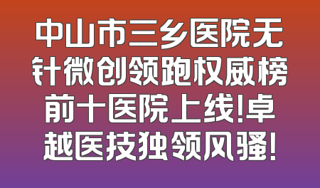 中山市三乡医院无针微创领跑权威榜前十医院上线！卓越医技独领风骚！