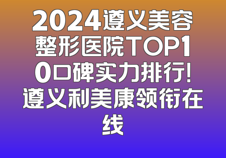 2024遵义美容整形医院TOP10口碑实力排行！遵义利美康领衔在线