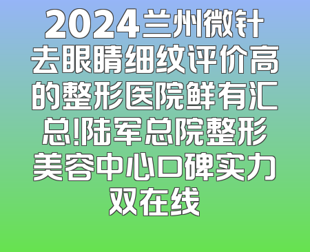 2024兰州微针去眼睛细纹评价高的整形医院鲜有汇总！陆军总院整形美容中心口碑实力双在线