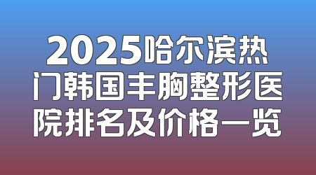 2025哈尔滨热门韩国丰胸整形医院排名及价格一览