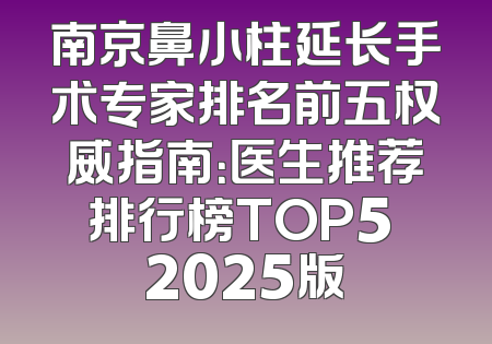 南京鼻小柱延长手术专家排名前五权威指南：医生推荐排行榜TOP5 2025版