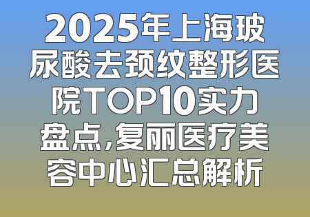 2025年上海玻尿酸去颈纹整形医院TOP10实力盘点，复丽医疗美容中心汇总解析