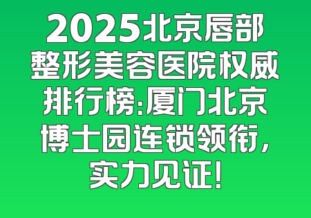 2025北京唇部整形美容医院权威排行榜：厦门北京博士园连锁领衔，实力见证！
