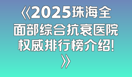 《2025珠海全面部综合抗衰医院权威排行榜介绍！》