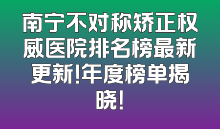 南宁不对称矫正权威医院排名榜最新更新！年度榜单揭晓！
