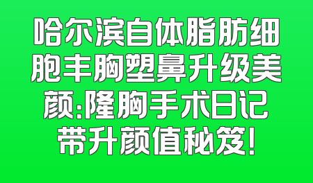 哈尔滨自体脂肪细胞丰胸塑鼻升级美颜：隆胸手术日记带升颜值秘笈！