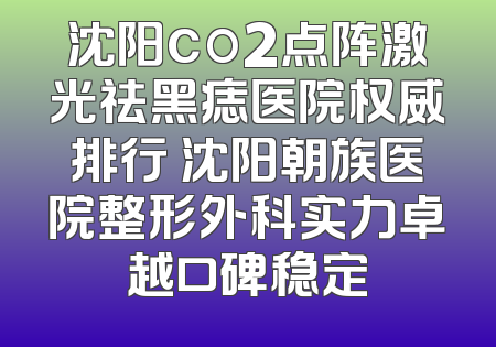 沈阳co2点阵激光祛黑痣医院权威排行 沈阳朝族医院整形外科实力卓越口碑稳定