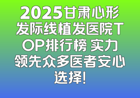 2025甘肃心形发际线植发医院TOP排行榜 实力领先众多医者安心选择！