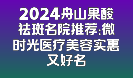 2024舟山果酸祛斑名院推荐：微时光医疗美容实惠又好名