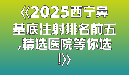 《2025西宁鼻基底注射排名前五，精选医院等你选！》