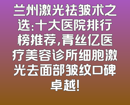 兰州激光祛皱术之选：十大医院排行榜推荐，青丝亿医疗美容诊所细胞激光去面部皱纹口碑卓越！