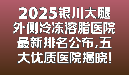 2025银川大腿外侧冷冻溶脂医院最新排名公布，五大优质医院揭晓！