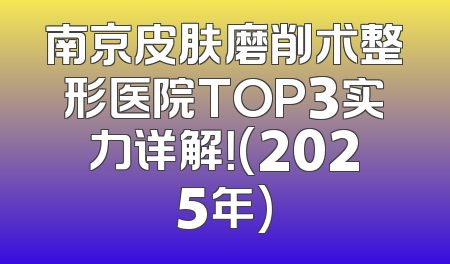 南京皮肤磨削术整形医院TOP3实力详解！(2025年)