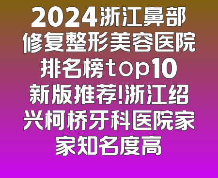 2024浙江鼻部修复整形美容医院排名榜top10新版推荐！浙江绍兴柯桥牙科医院家家知名度高