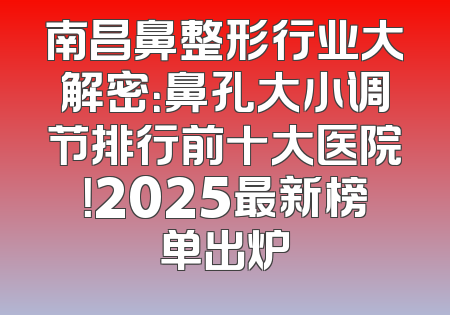 南昌鼻整形行业大解密：鼻孔大小调节排行前十大医院！2025最新榜单出炉