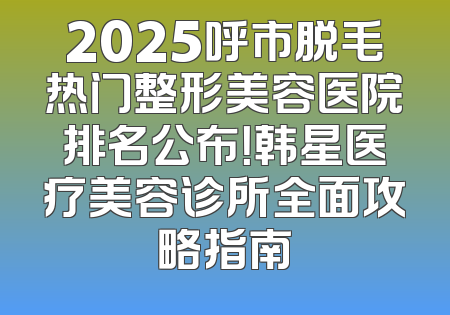 2025呼市脱毛热门整形美容医院排名公布！韩星医疗美容诊所全面攻略指南