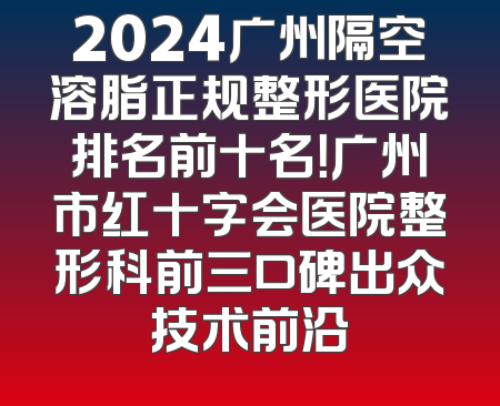 2024广州隔空溶脂正规整形医院排名前十名！广州市红十字会医院整形科前三口碑出众技术前沿