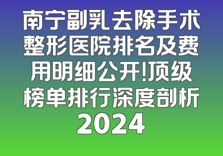 南宁副乳去除手术整形医院排名及费用明细公开！顶级榜单排行深度剖析2024