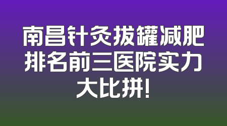 南昌针灸拔罐减肥排名前三医院实力大比拼!