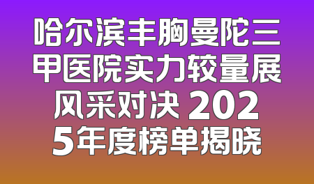 哈尔滨丰胸曼陀三甲医院实力较量展风采对决 2025年度榜单揭晓